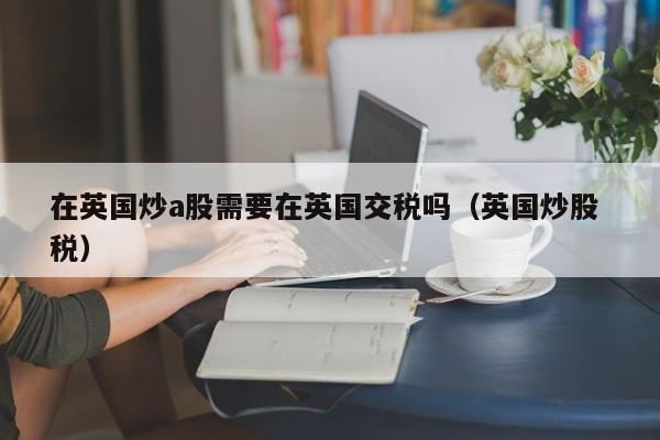 在英国炒a股需要在英国交税吗（英国炒股 税）