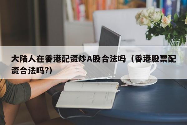 大陆人在香港配资炒A股合法吗（香港股票配资合法吗?）