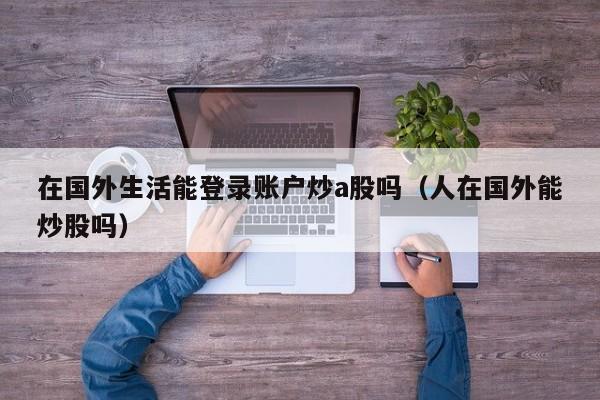 在国外生活能登录账户炒a股吗（人在国外能炒股吗）