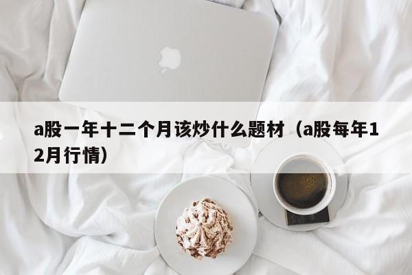 a股一年十二个月该炒什么题材（a股每年12月行情）