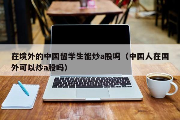 在境外的中国留学生能炒a股吗（中国人在国外可以炒a股吗）