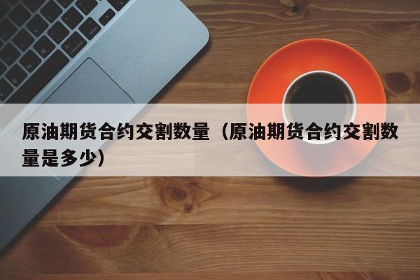 原油期货合约交割数量（原油期货合约交割数量是多少）
