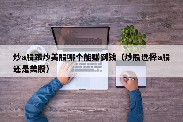 炒a股跟炒美股哪个能赚到钱（炒股选择a股还是美股）