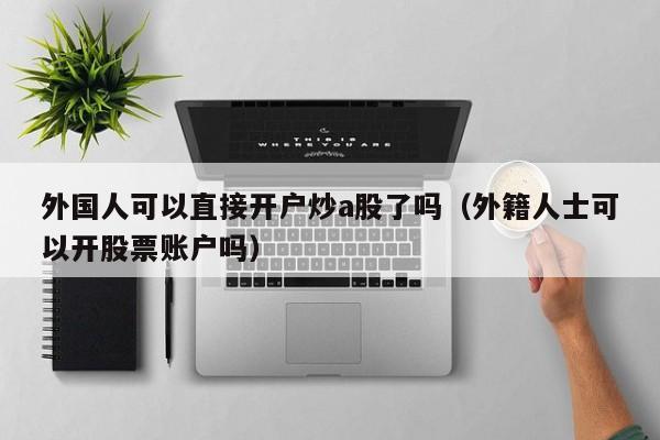 外国人可以直接开户炒a股了吗（外籍人士可以开股票账户吗）