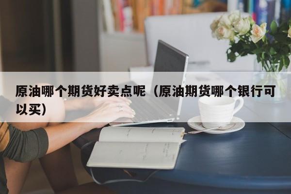 原油哪个期货好卖点呢（原油期货哪个银行可以买）