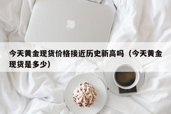 今天黄金现货价格接近历史新高吗（今天黄金现货是多少）