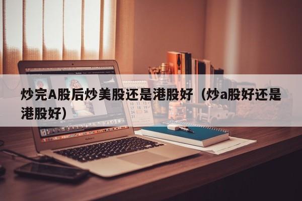 炒完A股后炒美股还是港股好（炒a股好还是港股好）