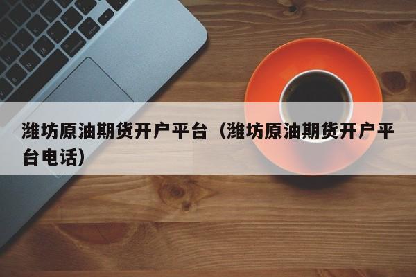 潍坊原油期货开户平台（潍坊原油期货开户平台电话）