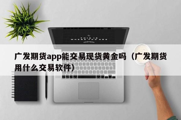广发期货app能交易现货黄金吗（广发期货用什么交易软件）