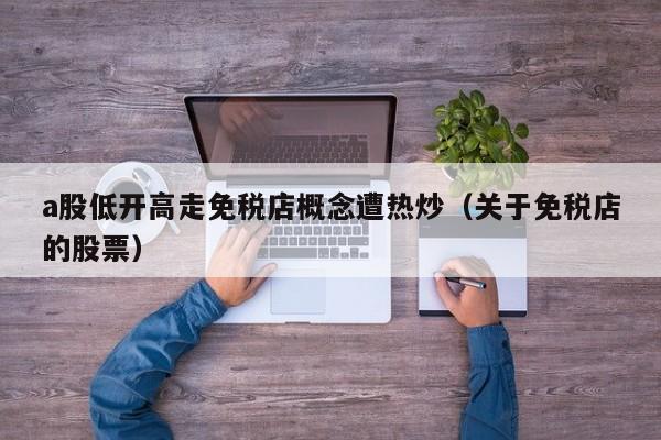 a股低开高走免税店概念遭热炒（关于免税店的股票）