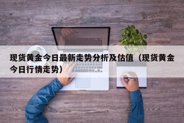 现货黄金今日最新走势分析及估值（现货黄金今日行情走势）