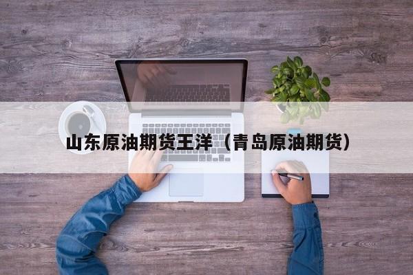 山东原油期货王洋（青岛原油期货）