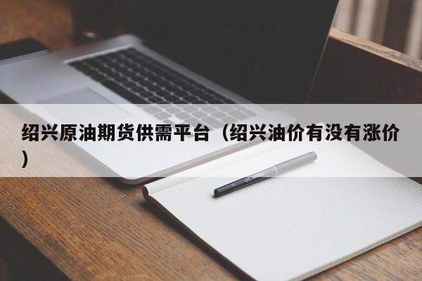 绍兴原油期货供需平台（绍兴油价有没有涨价）