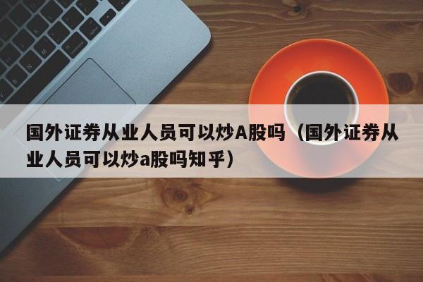 国外证券从业人员可以炒A股吗（国外证券从业人员可以炒a股吗知乎）