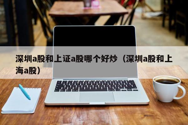 深圳a股和上证a股哪个好炒（深圳a股和上海a股）