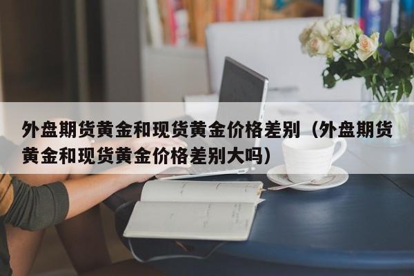 外盘期货黄金和现货黄金价格差别（外盘期货黄金和现货黄金价格差别大吗）
