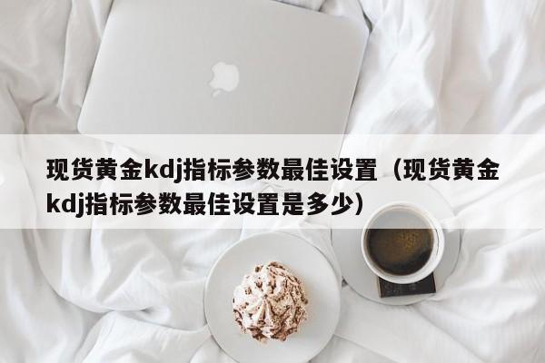现货黄金kdj指标参数最佳设置（现货黄金kdj指标参数最佳设置是多少）