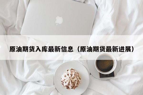 原油期货入库最新信息（原油期货最新进展）