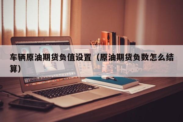 车辆原油期货负值设置（原油期货负数怎么结算）