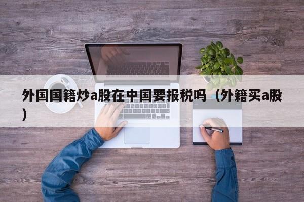 外国国籍炒a股在中国要报税吗（外籍买a股）