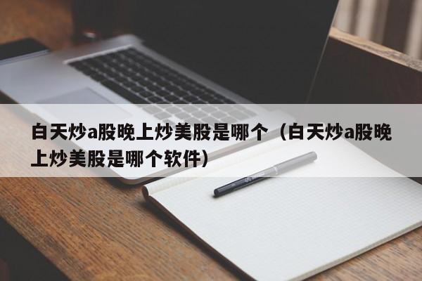 白天炒a股晚上炒美股是哪个（白天炒a股晚上炒美股是哪个软件）