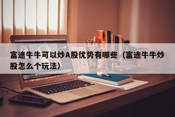 富途牛牛可以炒A股优势有哪些（富途牛牛炒股怎么个玩法）