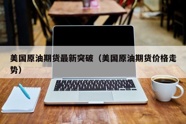 美国原油期货最新突破（美国原油期货价格走势）