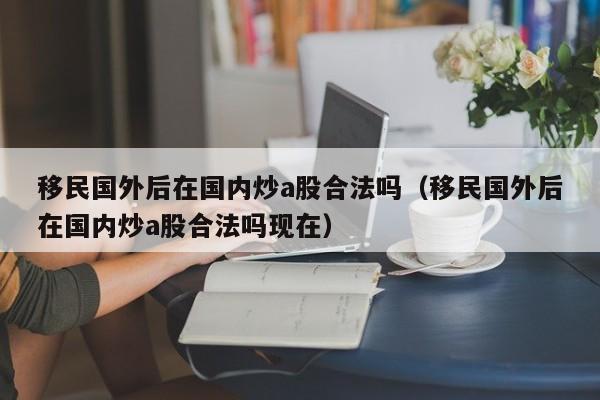 移民国外后在国内炒a股合法吗（移民国外后在国内炒a股合法吗现在）