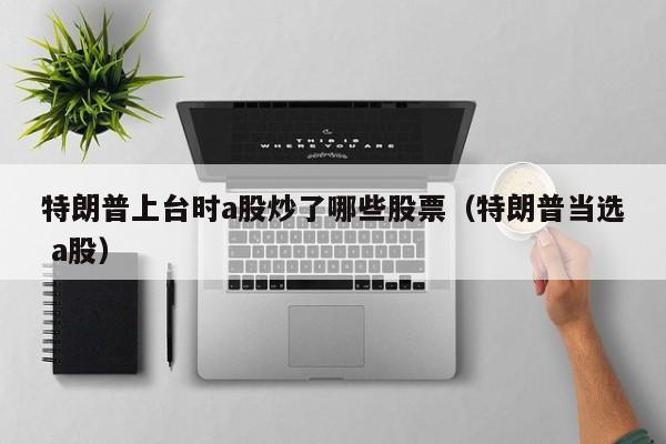 特朗普上台时a股炒了哪些股票（特朗普当选 a股）
