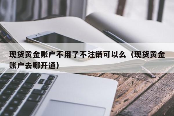 现货黄金账户不用了不注销可以么（现货黄金账户去哪开通）