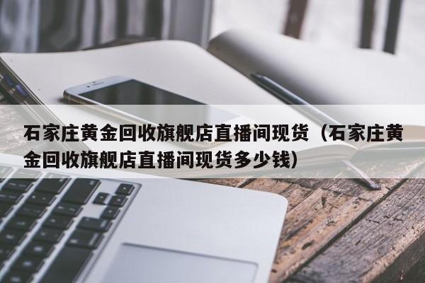 石家庄黄金回收旗舰店直播间现货（石家庄黄金回收旗舰店直播间现货多少钱）
