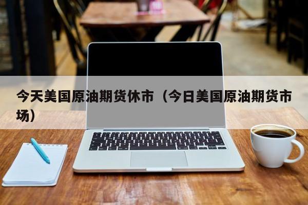 今天美国原油期货休市（今日美国原油期货市场）
