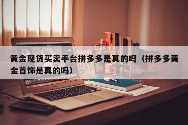 黄金现货买卖平台拼多多是真的吗（拼多多黄金首饰是真的吗）