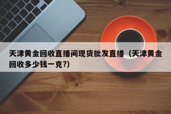 天津黄金回收直播间现货批发直播（天津黄金回收多少钱一克?）