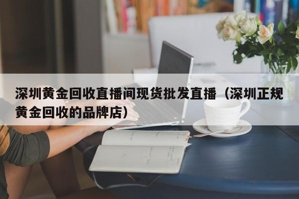 深圳黄金回收直播间现货批发直播（深圳正规黄金回收的品牌店）