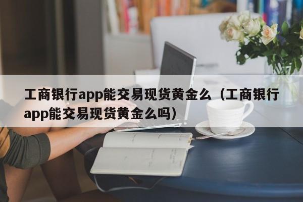 工商银行app能交易现货黄金么（工商银行app能交易现货黄金么吗）