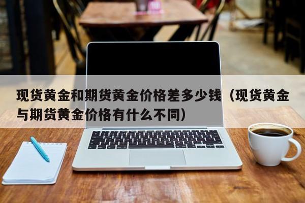 现货黄金和期货黄金价格差多少钱（现货黄金与期货黄金价格有什么不同）