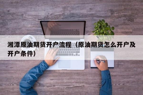 湘潭原油期货开户流程（原油期货怎么开户及开户条件）