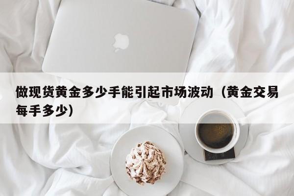 做现货黄金多少手能引起市场波动（黄金交易每手多少）