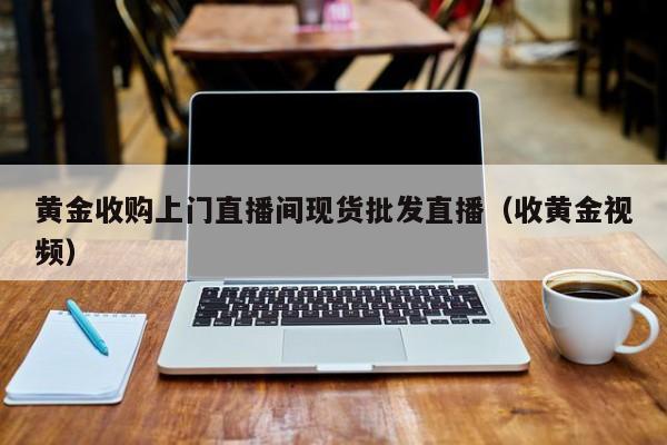 黄金收购上门直播间现货批发直播（收黄金视频）