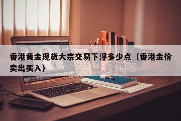 香港黄金现货大宗交易下浮多少点（香港金价卖出买入）
