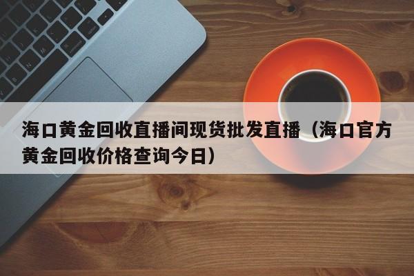 海口黄金回收直播间现货批发直播（海口官方黄金回收价格查询今日）