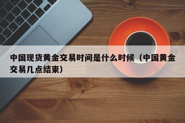 中国现货黄金交易时间是什么时候（中国黄金交易几点结束）