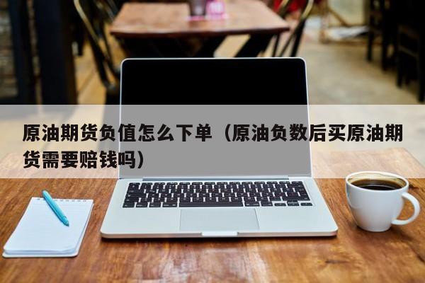 原油期货负值怎么下单（原油负数后买原油期货需要赔钱吗）