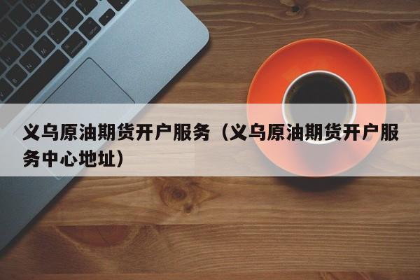 义乌原油期货开户服务（义乌原油期货开户服务中心地址）