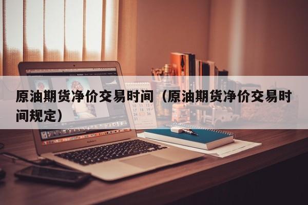 原油期货净价交易时间（原油期货净价交易时间规定）
