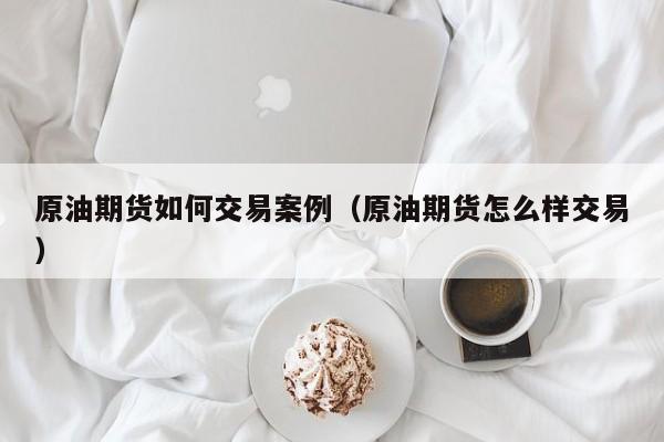 原油期货如何交易案例（原油期货怎么样交易）